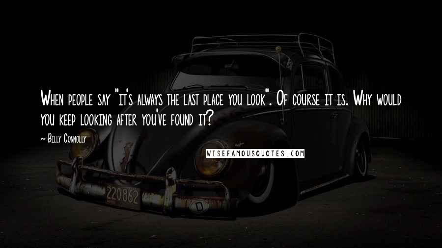 Billy Connolly Quotes: When people say "it's always the last place you look". Of course it is. Why would you keep looking after you've found it?