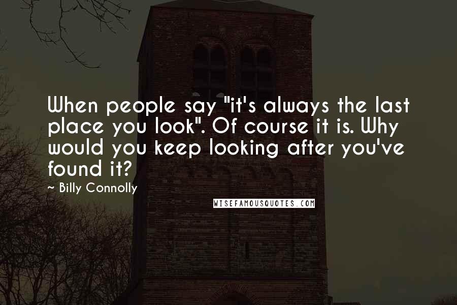 Billy Connolly Quotes: When people say "it's always the last place you look". Of course it is. Why would you keep looking after you've found it?