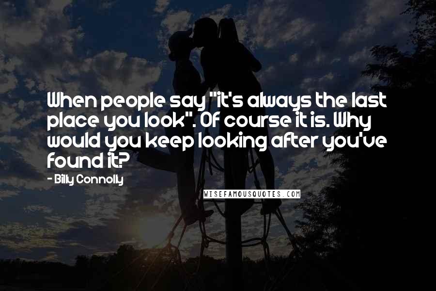 Billy Connolly Quotes: When people say "it's always the last place you look". Of course it is. Why would you keep looking after you've found it?