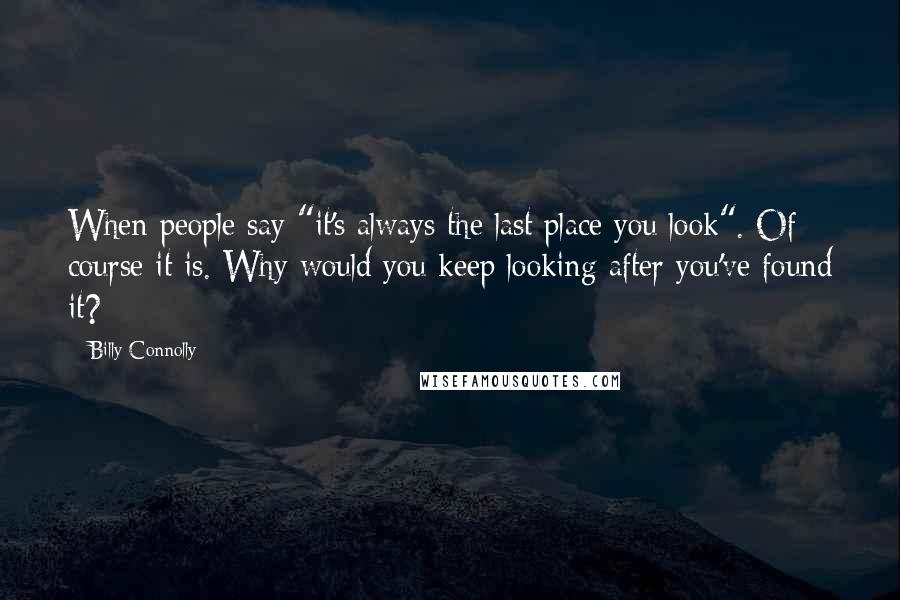 Billy Connolly Quotes: When people say "it's always the last place you look". Of course it is. Why would you keep looking after you've found it?