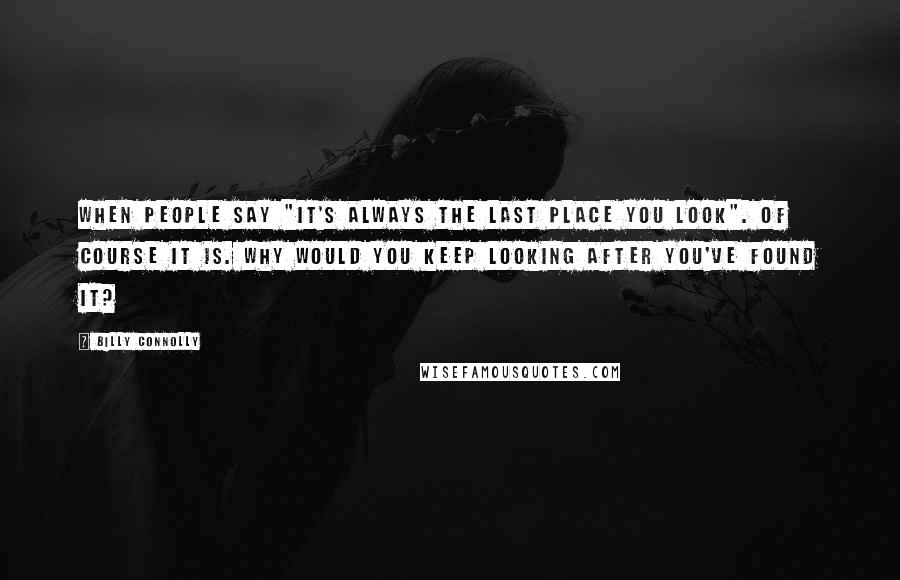 Billy Connolly Quotes: When people say "it's always the last place you look". Of course it is. Why would you keep looking after you've found it?