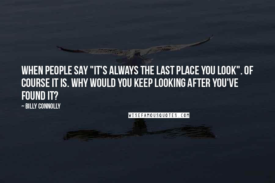 Billy Connolly Quotes: When people say "it's always the last place you look". Of course it is. Why would you keep looking after you've found it?