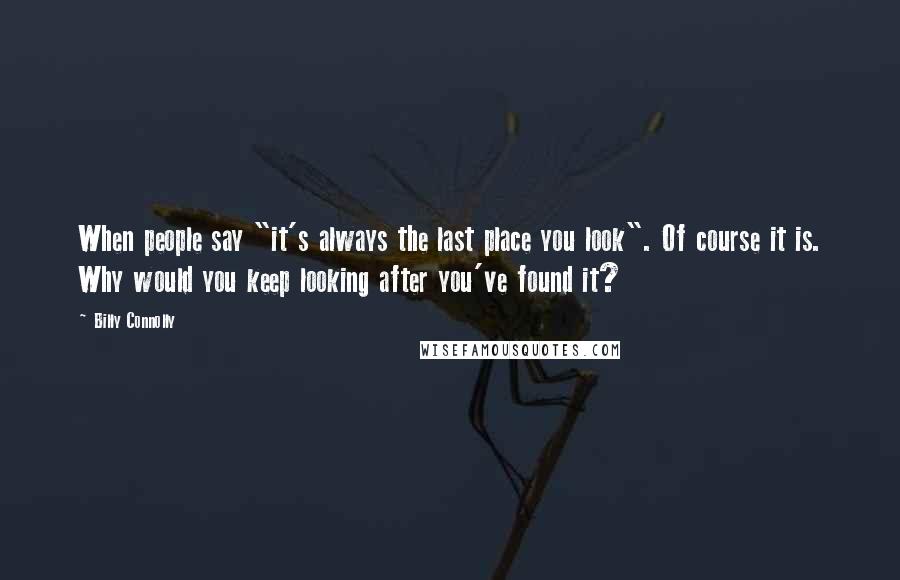 Billy Connolly Quotes: When people say "it's always the last place you look". Of course it is. Why would you keep looking after you've found it?