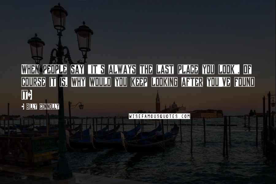 Billy Connolly Quotes: When people say "it's always the last place you look". Of course it is. Why would you keep looking after you've found it?