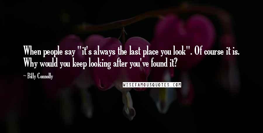 Billy Connolly Quotes: When people say "it's always the last place you look". Of course it is. Why would you keep looking after you've found it?