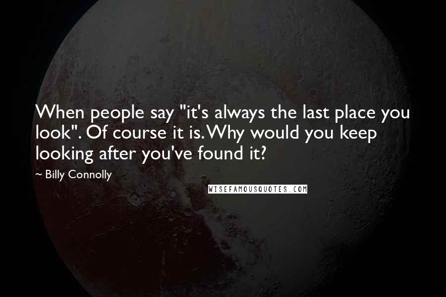 Billy Connolly Quotes: When people say "it's always the last place you look". Of course it is. Why would you keep looking after you've found it?