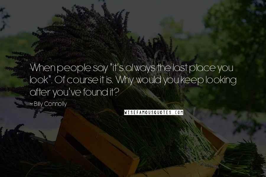 Billy Connolly Quotes: When people say "it's always the last place you look". Of course it is. Why would you keep looking after you've found it?