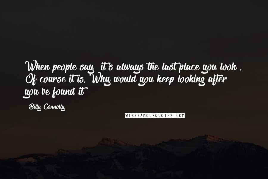 Billy Connolly Quotes: When people say "it's always the last place you look". Of course it is. Why would you keep looking after you've found it?