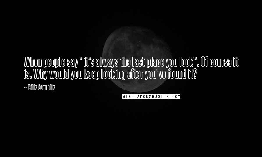 Billy Connolly Quotes: When people say "it's always the last place you look". Of course it is. Why would you keep looking after you've found it?