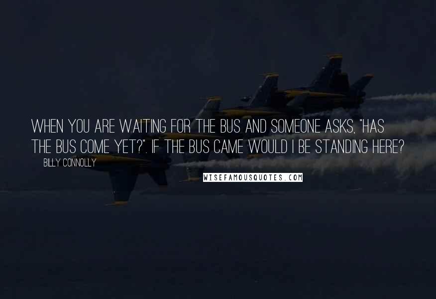 Billy Connolly Quotes: When you are waiting for the bus and someone asks, "Has the bus come yet?". If the bus came would I be standing here?