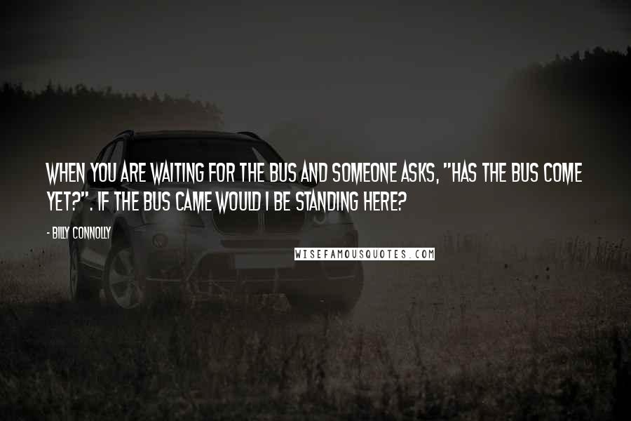 Billy Connolly Quotes: When you are waiting for the bus and someone asks, "Has the bus come yet?". If the bus came would I be standing here?