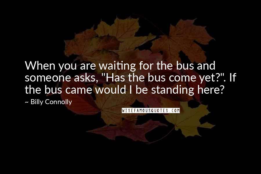 Billy Connolly Quotes: When you are waiting for the bus and someone asks, "Has the bus come yet?". If the bus came would I be standing here?