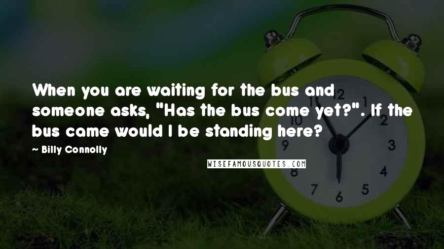 Billy Connolly Quotes: When you are waiting for the bus and someone asks, "Has the bus come yet?". If the bus came would I be standing here?