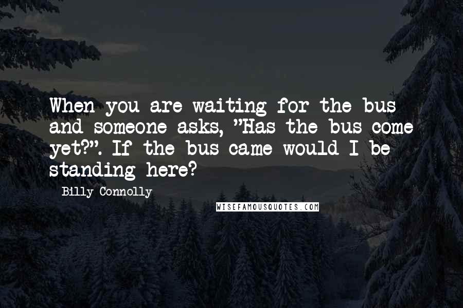 Billy Connolly Quotes: When you are waiting for the bus and someone asks, "Has the bus come yet?". If the bus came would I be standing here?