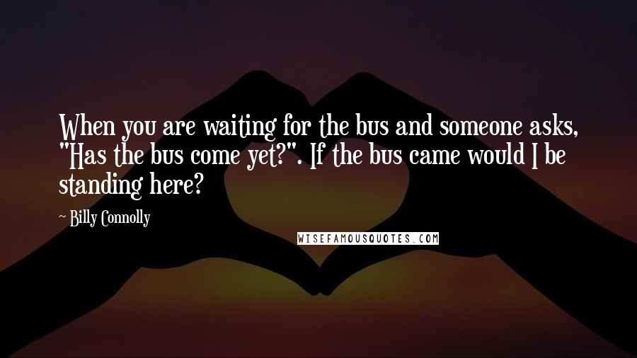 Billy Connolly Quotes: When you are waiting for the bus and someone asks, "Has the bus come yet?". If the bus came would I be standing here?