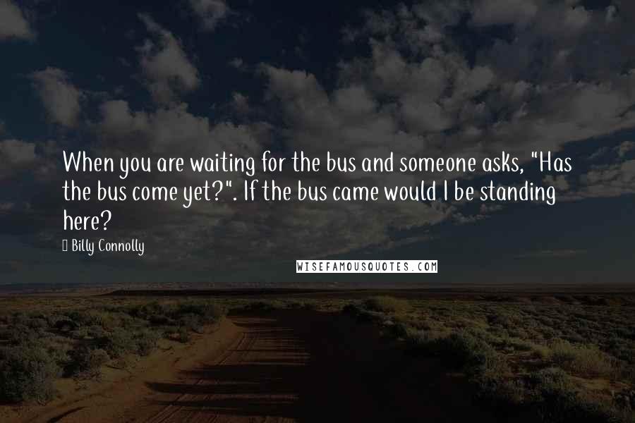 Billy Connolly Quotes: When you are waiting for the bus and someone asks, "Has the bus come yet?". If the bus came would I be standing here?