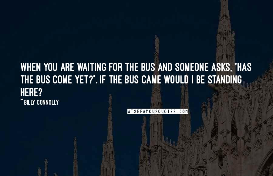 Billy Connolly Quotes: When you are waiting for the bus and someone asks, "Has the bus come yet?". If the bus came would I be standing here?