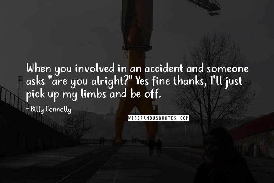 Billy Connolly Quotes: When you involved in an accident and someone asks "are you alright?" Yes fine thanks, I'll just pick up my limbs and be off.