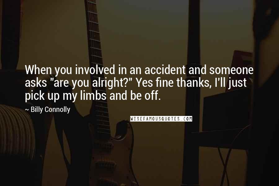 Billy Connolly Quotes: When you involved in an accident and someone asks "are you alright?" Yes fine thanks, I'll just pick up my limbs and be off.