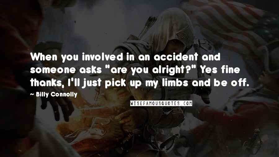 Billy Connolly Quotes: When you involved in an accident and someone asks "are you alright?" Yes fine thanks, I'll just pick up my limbs and be off.