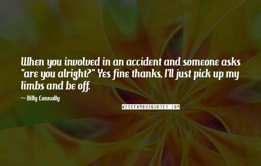 Billy Connolly Quotes: When you involved in an accident and someone asks "are you alright?" Yes fine thanks, I'll just pick up my limbs and be off.