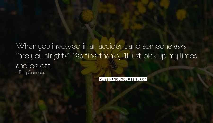 Billy Connolly Quotes: When you involved in an accident and someone asks "are you alright?" Yes fine thanks, I'll just pick up my limbs and be off.