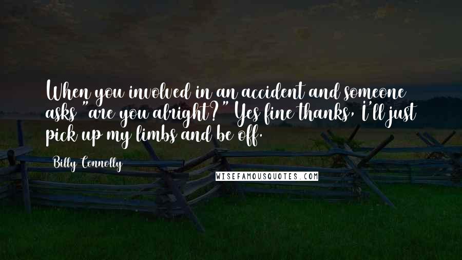 Billy Connolly Quotes: When you involved in an accident and someone asks "are you alright?" Yes fine thanks, I'll just pick up my limbs and be off.