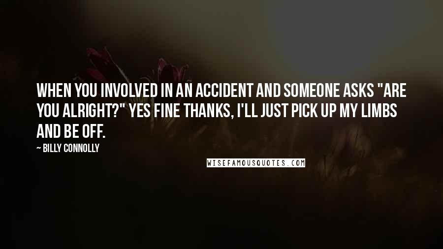 Billy Connolly Quotes: When you involved in an accident and someone asks "are you alright?" Yes fine thanks, I'll just pick up my limbs and be off.