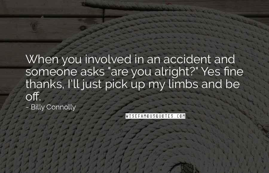 Billy Connolly Quotes: When you involved in an accident and someone asks "are you alright?" Yes fine thanks, I'll just pick up my limbs and be off.