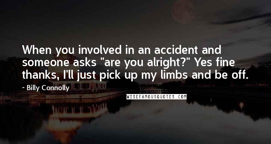 Billy Connolly Quotes: When you involved in an accident and someone asks "are you alright?" Yes fine thanks, I'll just pick up my limbs and be off.