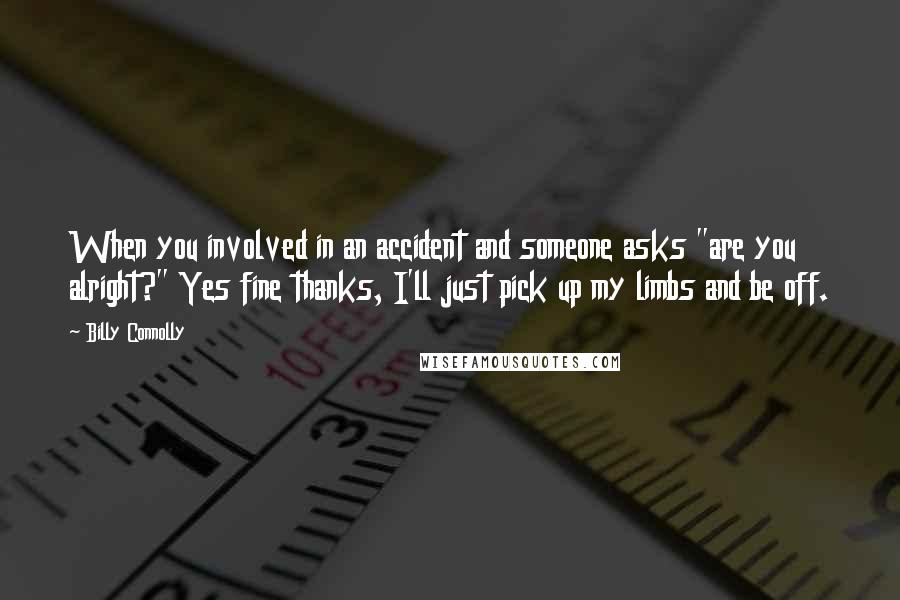 Billy Connolly Quotes: When you involved in an accident and someone asks "are you alright?" Yes fine thanks, I'll just pick up my limbs and be off.