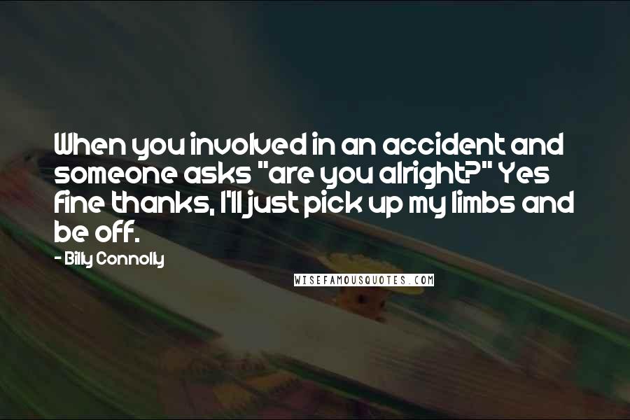 Billy Connolly Quotes: When you involved in an accident and someone asks "are you alright?" Yes fine thanks, I'll just pick up my limbs and be off.