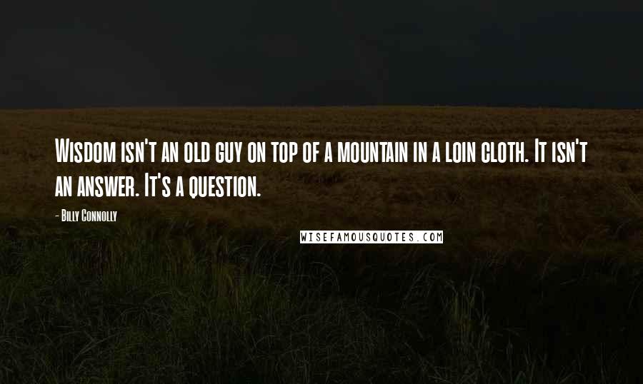 Billy Connolly Quotes: Wisdom isn't an old guy on top of a mountain in a loin cloth. It isn't an answer. It's a question.