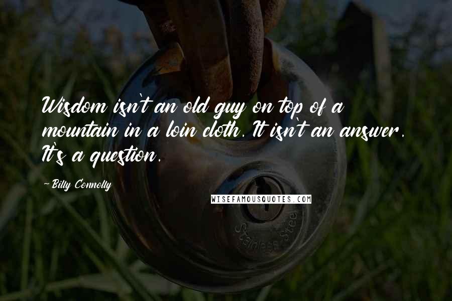 Billy Connolly Quotes: Wisdom isn't an old guy on top of a mountain in a loin cloth. It isn't an answer. It's a question.