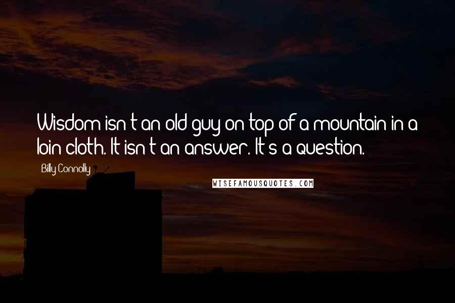 Billy Connolly Quotes: Wisdom isn't an old guy on top of a mountain in a loin cloth. It isn't an answer. It's a question.