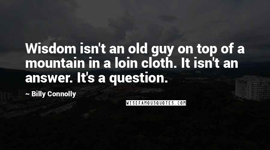 Billy Connolly Quotes: Wisdom isn't an old guy on top of a mountain in a loin cloth. It isn't an answer. It's a question.