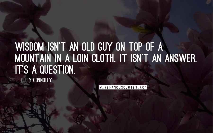 Billy Connolly Quotes: Wisdom isn't an old guy on top of a mountain in a loin cloth. It isn't an answer. It's a question.