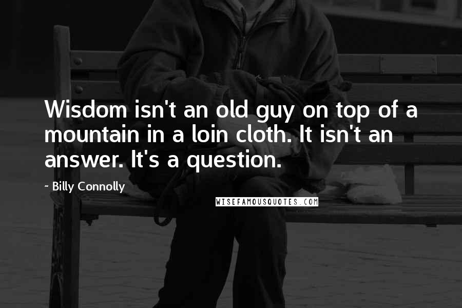 Billy Connolly Quotes: Wisdom isn't an old guy on top of a mountain in a loin cloth. It isn't an answer. It's a question.