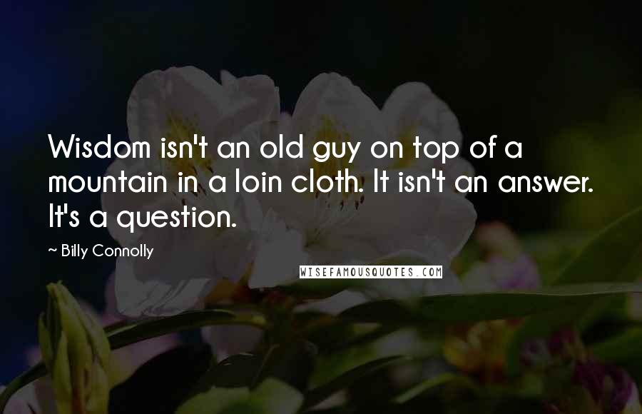 Billy Connolly Quotes: Wisdom isn't an old guy on top of a mountain in a loin cloth. It isn't an answer. It's a question.