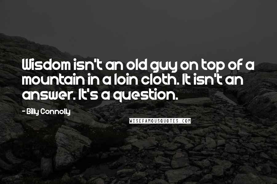 Billy Connolly Quotes: Wisdom isn't an old guy on top of a mountain in a loin cloth. It isn't an answer. It's a question.