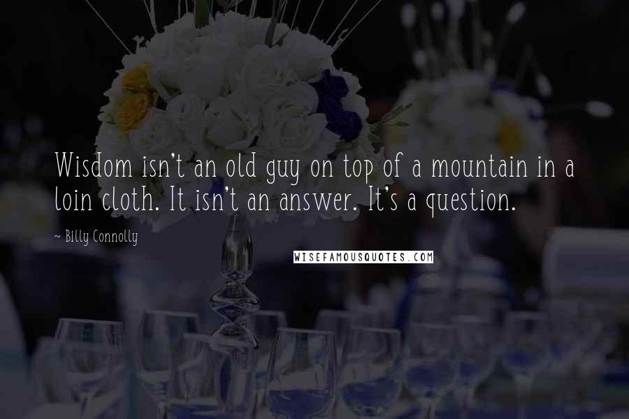 Billy Connolly Quotes: Wisdom isn't an old guy on top of a mountain in a loin cloth. It isn't an answer. It's a question.