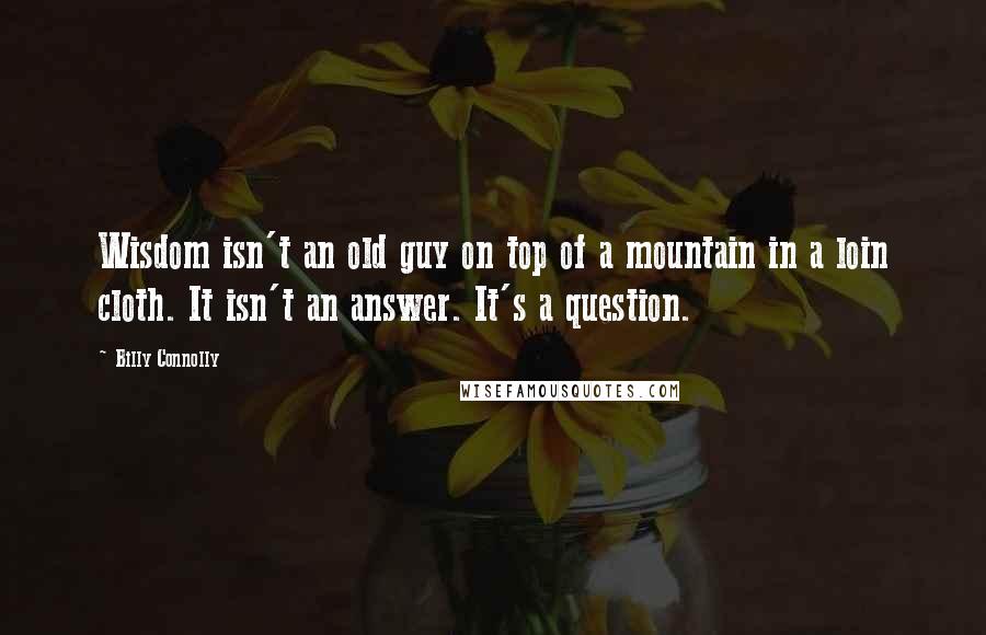 Billy Connolly Quotes: Wisdom isn't an old guy on top of a mountain in a loin cloth. It isn't an answer. It's a question.