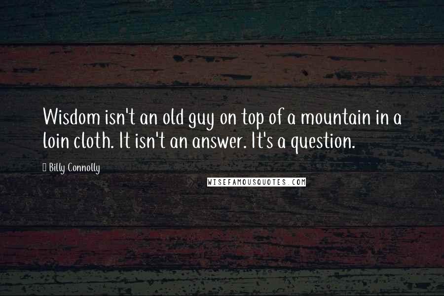 Billy Connolly Quotes: Wisdom isn't an old guy on top of a mountain in a loin cloth. It isn't an answer. It's a question.