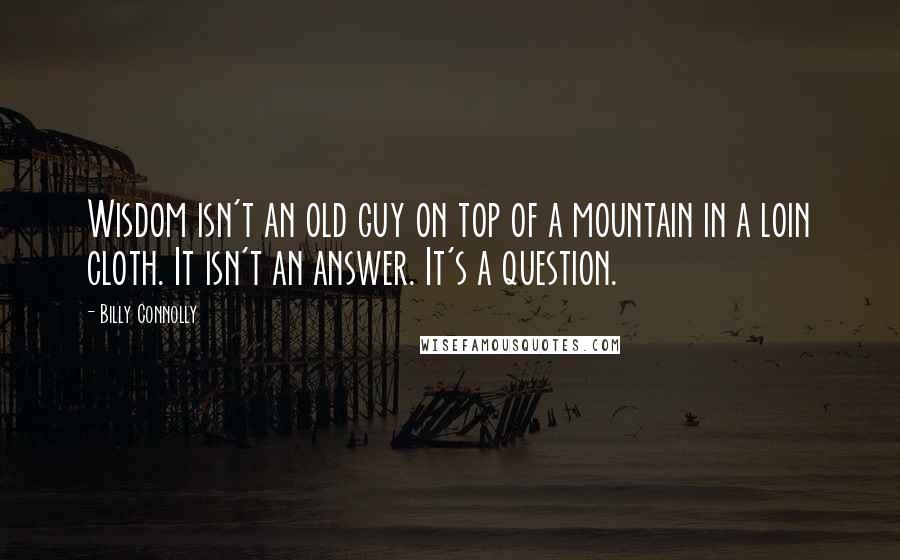 Billy Connolly Quotes: Wisdom isn't an old guy on top of a mountain in a loin cloth. It isn't an answer. It's a question.