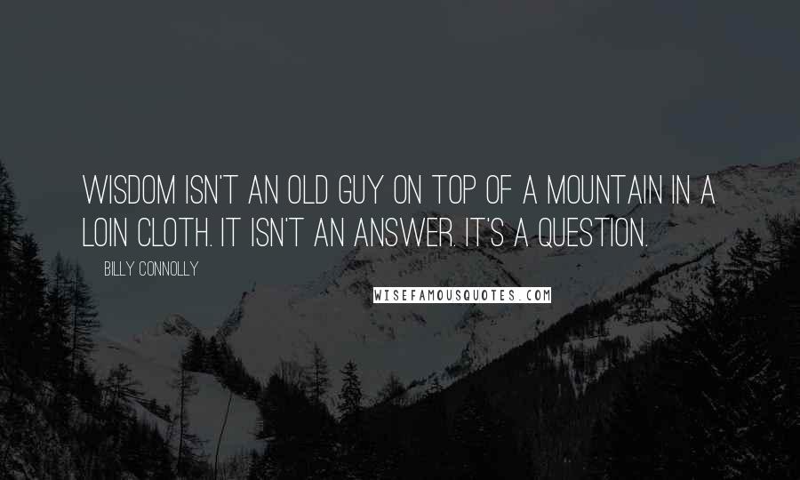 Billy Connolly Quotes: Wisdom isn't an old guy on top of a mountain in a loin cloth. It isn't an answer. It's a question.