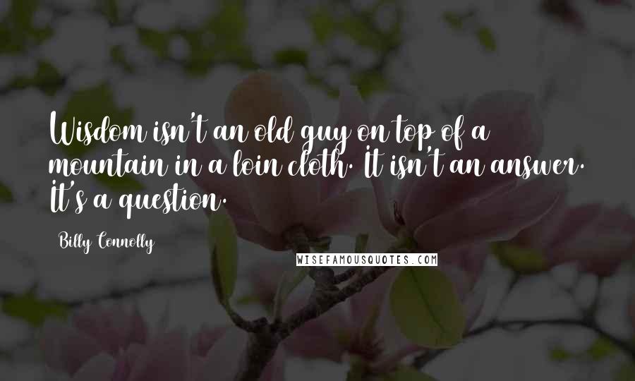 Billy Connolly Quotes: Wisdom isn't an old guy on top of a mountain in a loin cloth. It isn't an answer. It's a question.