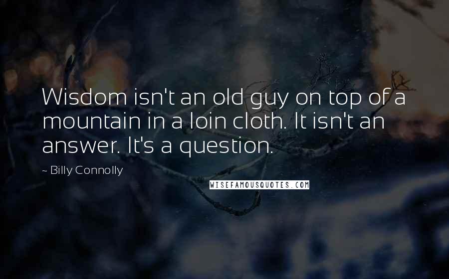 Billy Connolly Quotes: Wisdom isn't an old guy on top of a mountain in a loin cloth. It isn't an answer. It's a question.