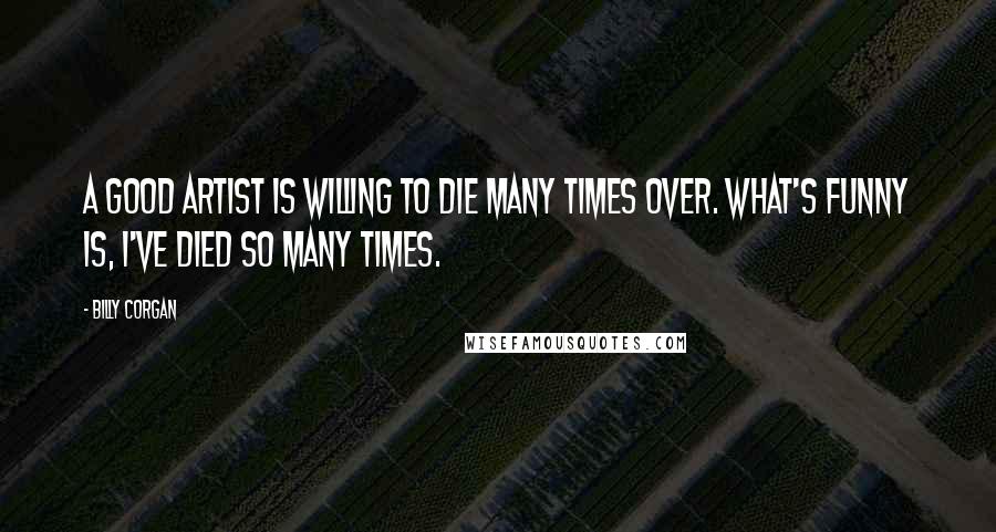 Billy Corgan Quotes: A good artist is willing to die many times over. What's funny is, I've died so many times.