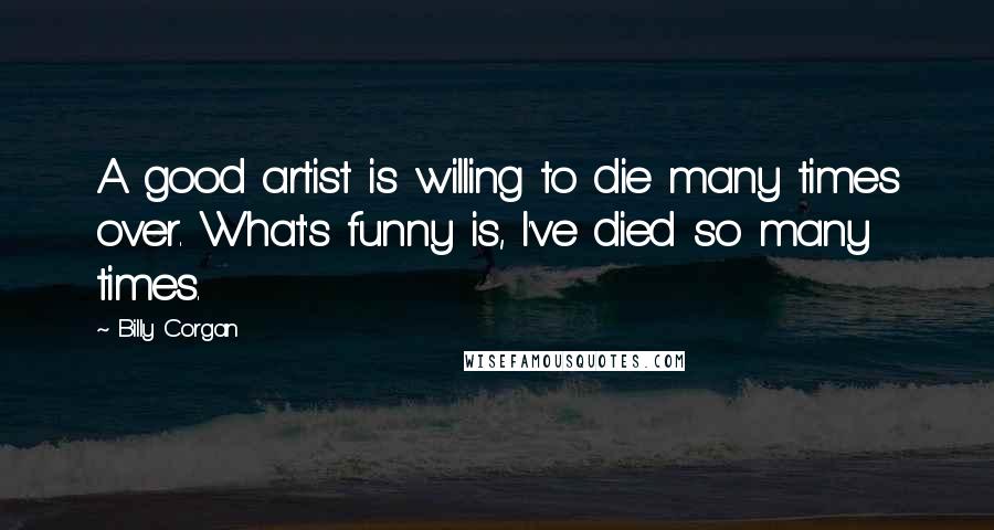 Billy Corgan Quotes: A good artist is willing to die many times over. What's funny is, I've died so many times.