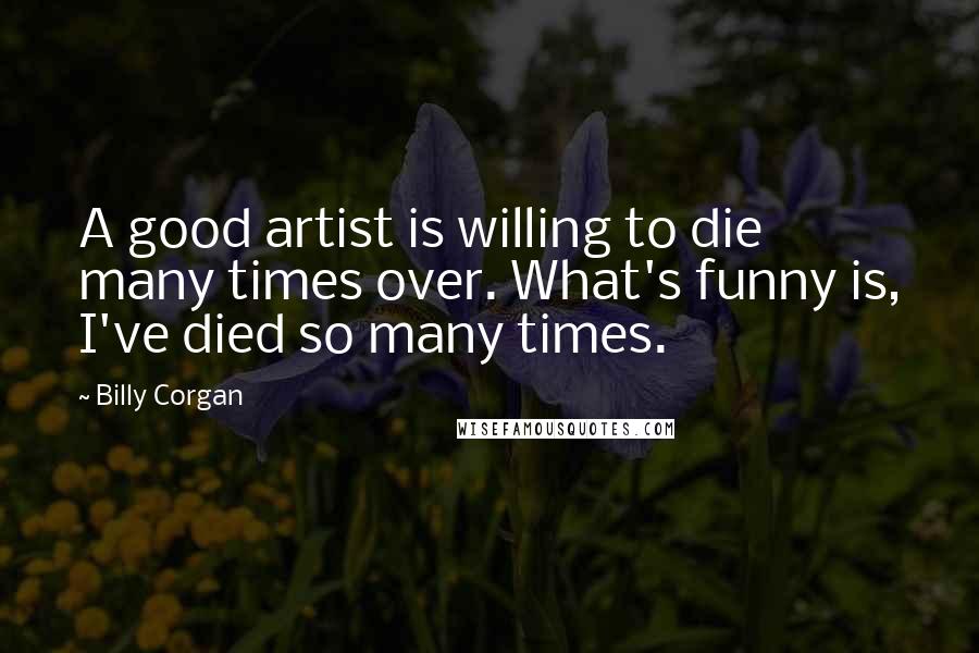 Billy Corgan Quotes: A good artist is willing to die many times over. What's funny is, I've died so many times.